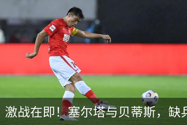 激战在即！塞尔塔与贝蒂斯，缺兵少将的火拼